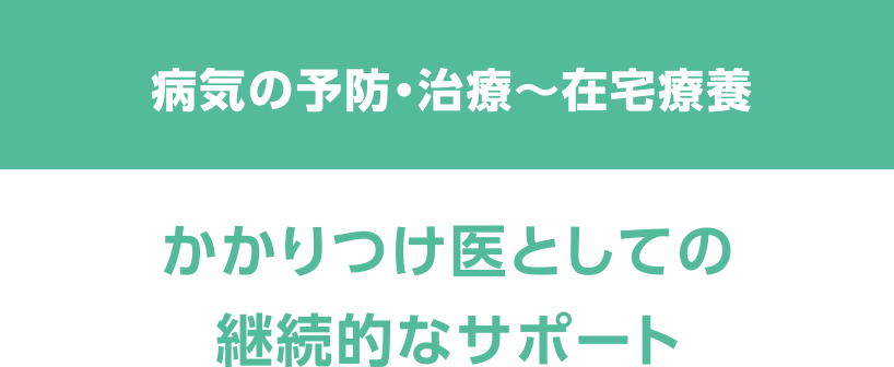 病気の予防・治療～在宅療養　かかりつけ医としての継続的なサポート